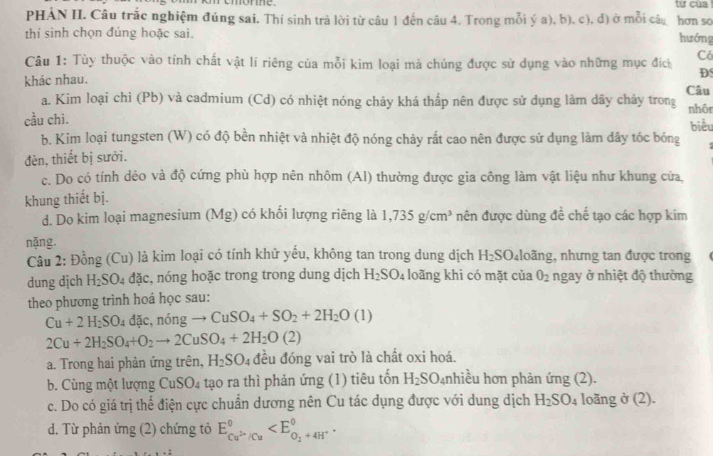 momomme. từ của
PHẢN II. Câu trắc nghiệm đúng sai. Thí sinh trả lời từ câu 1 đến câu 4. Trong mỗi ý a), b), c), d) ở mỗi câu hơn so
thí sinh chọn đúng hoặc sai.
hướng
Câu 1: Tùy thuộc vào tính chất vật lí riêng của mỗi kim loại mả chúng được sử dụng vào những mục đích
Có
khác nhau.
D
Câu
a. Kim loại chì (Pb) và cadmium (Cd) có nhiệt nóng chảy khá thấp nên được sử dụng làm dây chảy trong nhôr
cầu chì. biểu
b. Kim loại tungsten (W) có độ bền nhiệt và nhiệt độ nóng chảy rất cao nên được sử dụng làm dây tóc bóng
đèn, thiết bị sưởi.
c. Do có tính dẻo và độ cứng phù hợp nên nhôm (Al) thường được gia công làm vật liệu như khung cửa,
khung thiết bị.
d. Do kim loại magnesium (Mg) có khối lượng riêng là 1,735g/cm^3 nên được dùng để chế tạo các hợp kim
nặng.
Câu 2: Đồng (Cu) là kim loại có tính khử yếu, không tan trong dung dịch H_2SO_41 loãng, nhưng tan được trong
dung dịch H_2SO_4 đặc, nóng hoặc trong trong dung dịch H_2SO_4 loãng khi có mặt của O_2 ngay ở nhiệt độ thường
theo phương trình hoá học sau:
Cu+2H_2SO_4 đặc, nóng to CuSO_4+SO_2+2H_2O(1)
2Cu+2H_2SO_4+O_2to 2CuSO_4+2H_2O(2)
a. Trong hai phản ứng trên, H_2SO_4 đều đóng vai trò là chất oxi hoá.
b. Cùng một lượng Cu SO 4 tạo ra thì phản ứng (1) tiêu tốn H_2SO_4 nhiều hơn phản ứng (2).
c. Do có giá trị thế điện cực chuẩn dương nên Cu tác dụng được với dung dịch H_2SO_4 loãng ở (2).
d. Từ phản ứng (2) chứng tỏ E_Cu^(2+)/Cu^0