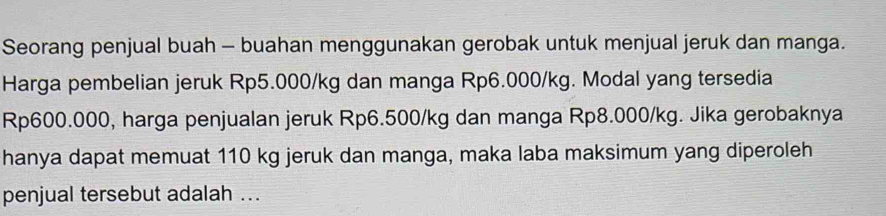 Seorang penjual buah - buahan menggunakan gerobak untuk menjual jeruk dan manga. 
Harga pembelian jeruk Rp5.000/kg dan manga Rp6.000/kg. Modal yang tersedia
Rp600.000, harga penjualan jeruk Rp6.500/kg dan manga Rp8.000/kg. Jika gerobaknya 
hanya dapat memuat 110 kg jeruk dan manga, maka laba maksimum yang diperoleh 
penjual tersebut adalah ...