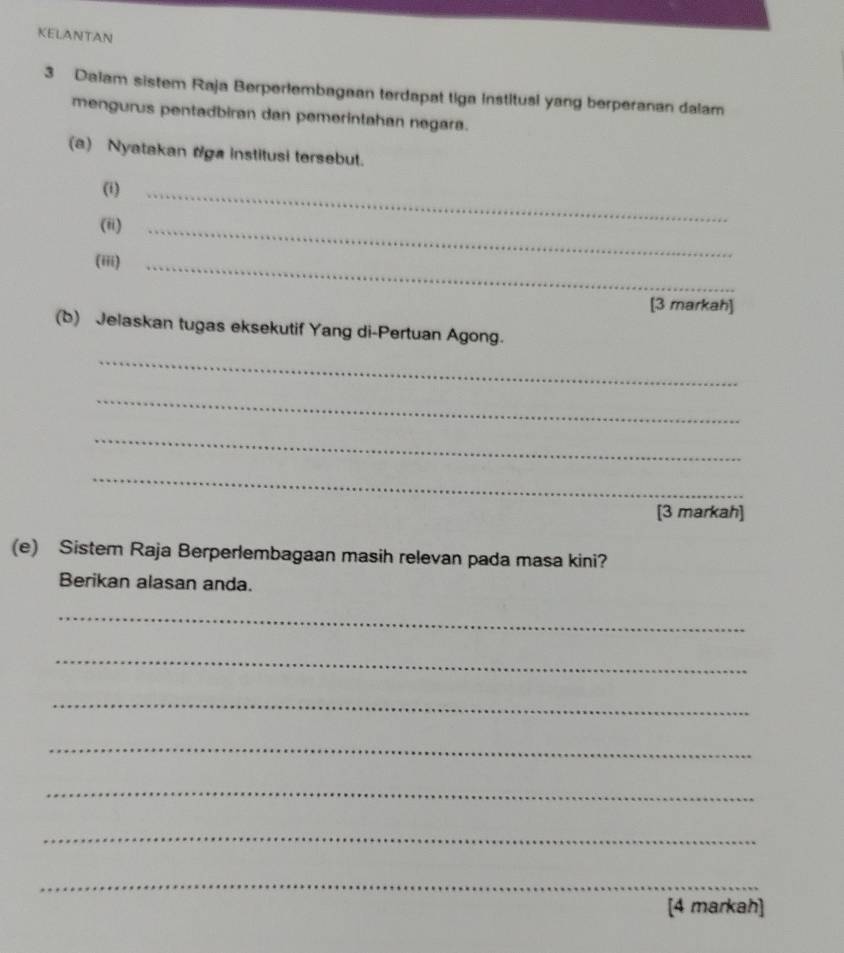 KELANTAN 
3 Daiam sistem Raja Berperlembagean terdapat tiga Institusl yang berperanan dalam 
mengurus pentadbiran dan pemerintahan negara. 
(a) Nyatakan rga institusi tersebut. 
(i)_ 
(ii)_ 
(iii)_ 
[3 markah] 
(b) Jelaskan tugas eksekutif Yang di-Pertuan Agong. 
_ 
_ 
_ 
_ 
[3 markah] 
(e) Sistem Raja Berperlembagaan masih relevan pada masa kini? 
Berikan alasan anda. 
_ 
_ 
_ 
_ 
_ 
_ 
_ 
[4 markah]