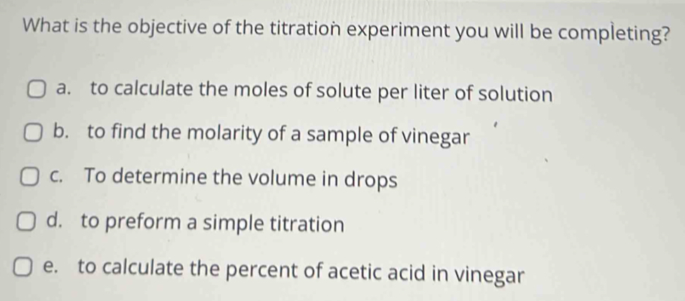 What is the objective of the titration experiment you will be completing?
a. to calculate the moles of solute per liter of solution
b. to find the molarity of a sample of vinegar
c. To determine the volume in drops
d. to preform a simple titration
e. to calculate the percent of acetic acid in vinegar