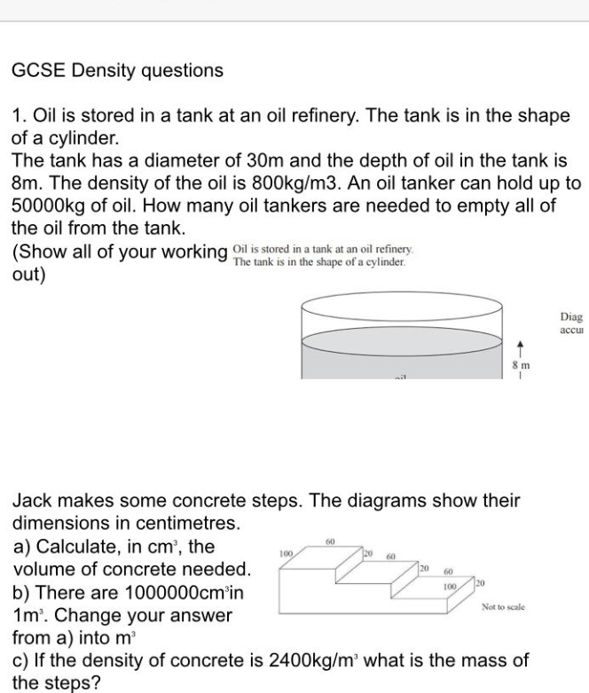 GCSE Density questions 
1. Oil is stored in a tank at an oil refinery. The tank is in the shape 
of a cylinder. 
The tank has a diameter of 30m and the depth of oil in the tank is
8m. The density of the oil is 800kg/m3. An oil tanker can hold up to
50000kg of oil. How many oil tankers are needed to empty all of 
the oil from the tank. 
(Show all of your working Oil is stored in a tank at an oil refinery. 
The tank is in the shape of a cylinder. 
out) 
Diag 
accul 
Jack makes some concrete steps. The diagrams show their 
dimensions in centimetres. 
a) Calculate, in cm^3 , the 
volume of concrete needed. 
b) There are 10 00000cm^3in
1m^3. Change your answer 
from a) into m^3
c) If the density of concrete is 2400kg/m^3 what is the mass of 
the steps?