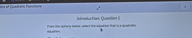 tics of Quadratic Functions < 
Introduction: Question 1 
From the options below, select the equation that is a quadratic 
equation.