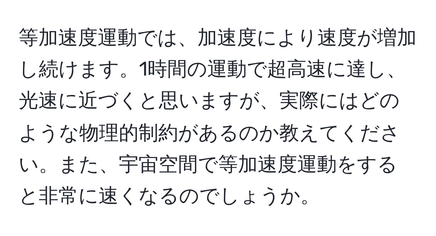 等加速度運動では、加速度により速度が増加し続けます。1時間の運動で超高速に達し、光速に近づくと思いますが、実際にはどのような物理的制約があるのか教えてください。また、宇宙空間で等加速度運動をすると非常に速くなるのでしょうか。