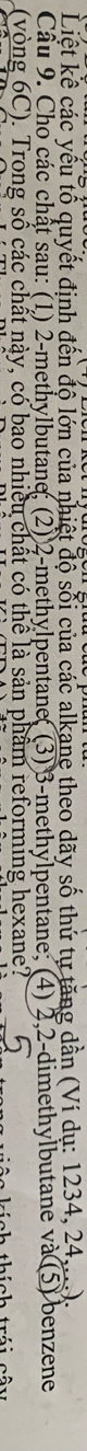 Liệt kê các yếu tổ quyết định đến độ lớn của nhiệt độ sối của các alkane theo dãy số thứ tự tăng dần (Ví dụ: 1234, 24....). 
Cầu 9. Cho các chất sau: (1) 2 -methylbutane; (2) 2 -methylpentane( (3) 3 -methylpentane; (4) 2, 2 -dimethylbutane và (5) benzene 
(vòng 6C). Trong số các chất này, có bao nhiều chất có thể là sản phẩm reforming hexane?