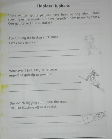 Hapless Hyphens 
These winter sports players have been writing about their 
sporting achievements but have forgotten how to use hyphens. 
Can you correct the mistakes? 
I've had my ice hockey stick since 
I was nine years old. 
_ 
_ 
Whenever I fall, I try to re-cover 
myself as quickly as possible. 
_ 
_ 
Our death defying run down the track 
felt like blasting off in a rocket. 
_ 
_