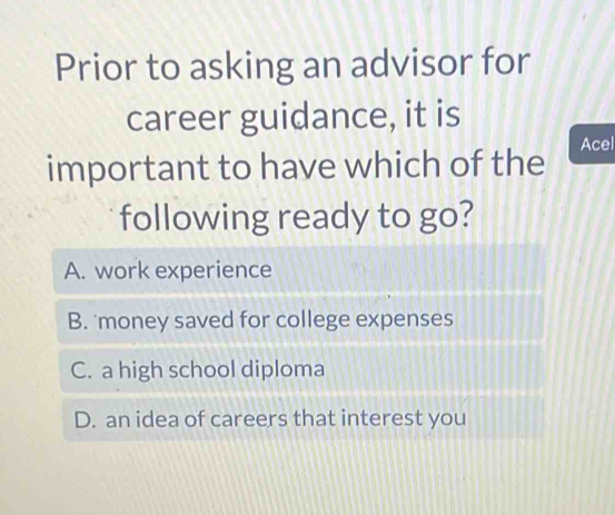 Prior to asking an advisor for
career guidance, it is
Acel
important to have which of the
following ready to go?
A. work experience
B. 'money saved for college expenses
C. a high school diploma
D. an idea of careers that interest you