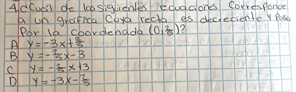 Ad(udl dc las siglientes edudcones Corresponde
a un grafeca Cuya recta es decreciente Y Pasa
Por la coordehada (0, 2/5 ) 7
A y=-3x+ 2/5 
B y=- 2/5 x-3
C y=- 2/5 x+3
D y=-3x- 2/5 