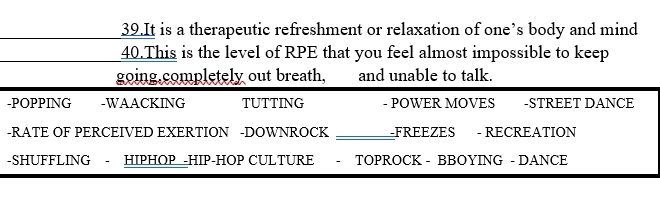 It is a therapeutic refreshment or relaxation of one’s body and mind 
40.This is the level of RPE that you feel almost impossible to keep 
going,completely out breath, and unable to talk. 
-POPPING -WAACKING TUTTING - POWER MOVES -STREET DANCE 
-RATE OF PERCEIVED EXERTION -DOWNROCK _FREEZES - RECREATION 
-SHUFFLING - HIPHOP -HIP-HOP CULTURE - TOPROCK - BBOYING - DANCE