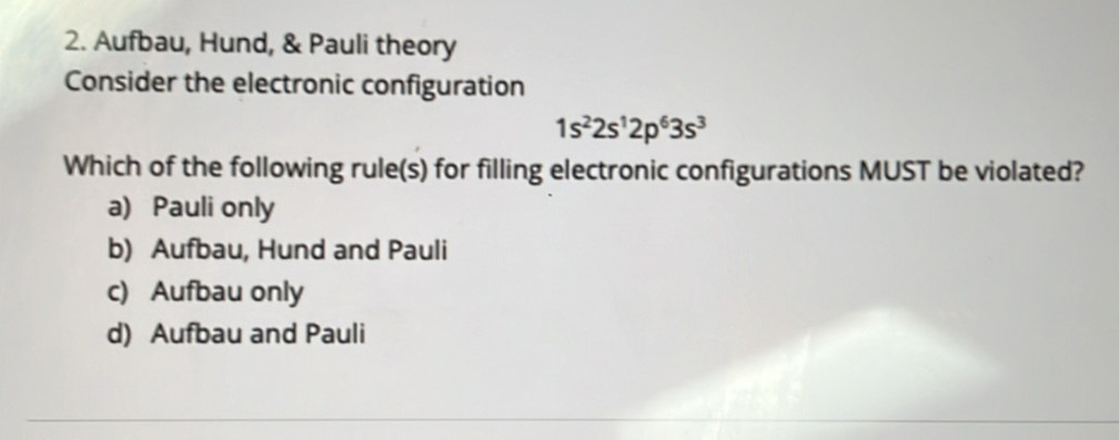 Aufbau, Hund, & Pauli theory
Consider the electronic configuration
1s^22s^12p^63s^3
Which of the following rule(s) for filling electronic configurations MUST be violated?
a) Pauli only
b) Aufbau, Hund and Pauli
c) Aufbau only
d) Aufbau and Pauli