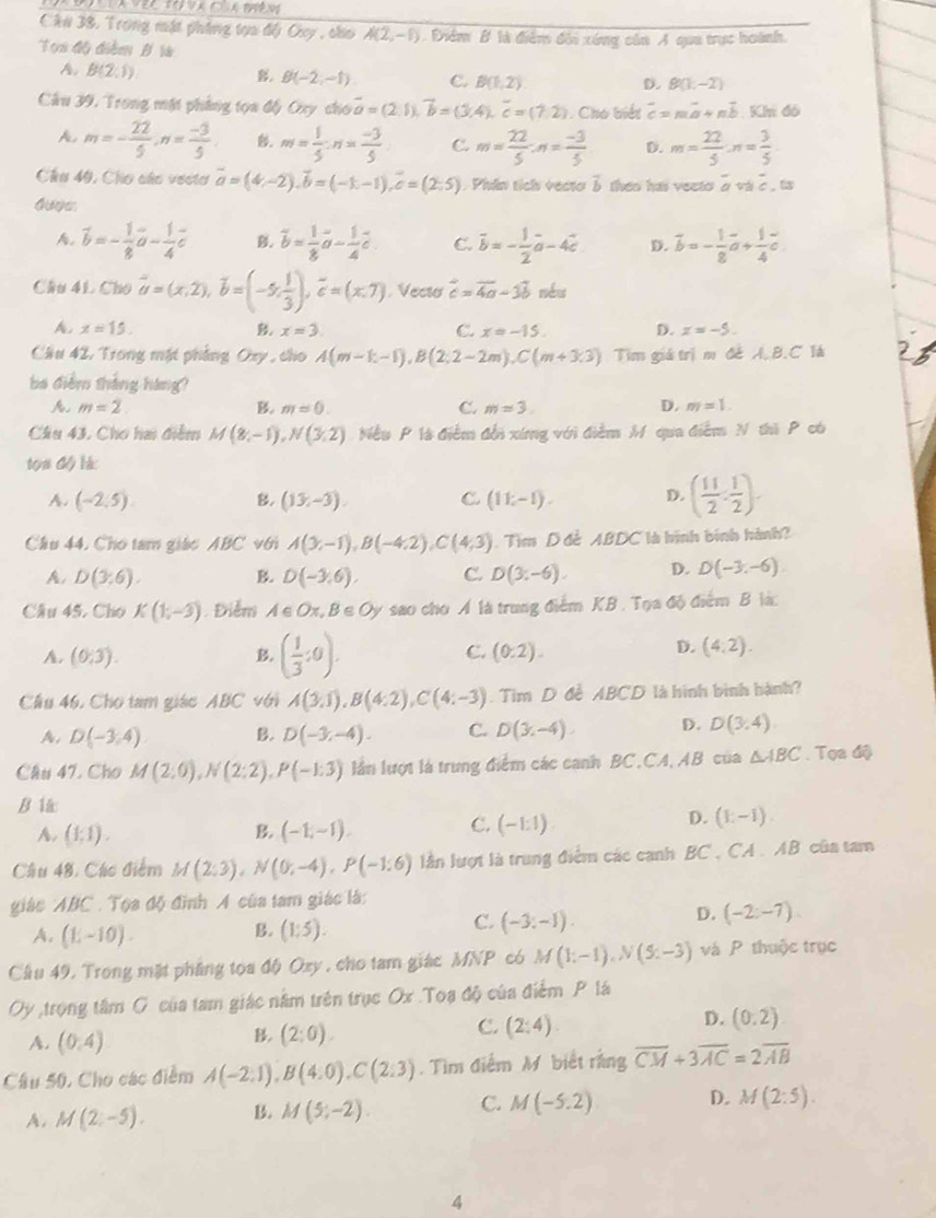 Ch# 38, Trong mật pháng tựa đội Ouy , cho A(2,-1) Điểm B là điểm đổi xóng của A qua trực hoành.
Tọa độ điễm B là
A B(2;1) . B(-2,-1) C. B(1,2) D. B(1,-2)
Câu 39, Trong mặt phẳng tọa độ Oxy cho vector a=(2.1),vector b=(3,4),vector c=(7.2). Cho biết overline c=moverline a+noverline b Khi đó
A m=- 22/5 ,n= (-3)/5  m= 1/5 :n= (-3)/5  C. m= 22/5 :n= (-3)/5  D. m= 22/5 · n= 3/5 
Chu 40, Cho các vectơ vector a=(4,-2),vector b=(-1,-1),vector c=(2:5). Phin tich vecto 3 then has vecto overline a và 2 . ta
A. vector b=- 1/8 vector a- 1/4 vector c B. vector b= 1/8 vector a- 1/4 vector c C. vector b=- 1/2 vector a-4vector c D. overline b=- 1/8 vector a+ 1/4 vector c
Câu 41. Cho vector a=(x,2),vector b=(-5, 1/3 ),vector c=(x,7) , Vecto vector c=vector 4a-3vector b néu
A. x=15. x=3. C. x=-15. D. x=-5.
Cầu 42, Trong mặt phẳng Oxy , cho A(m-k-1),B(2:2-2m),C(m+3.3) Tim giá trị m đẻ A.B.C là
ba điểm tháng háng?
A. m=2 B. m=0. C. m=3 D. m=1.
Cầu 43, Chơ hai điểm M(8,-1),N(3,2) Nều P là điễm đổi xứng với điểm M qua điểm N thi P có
tọn độ là:
A. (-2,5) B. (13,-3). C. (11;-1). D. ( 11/2 , 1/2 ).
Cầu 44. Cho tam giáo ABC với A(3;-1),B(-4;2),C(4;3). Tìm D đề ABDC là hình bính hành?
A. D(3:6). B. D(-3,6), C. D(3:-6). D. D(-3,-6)
Câu 45, Cho K(1,-3). Điểm A∈ Ox,B∈ Oy sao cho Á là trung điểm KB . Tọa độ điểm B là:
C.
A. (0,3). B. ( 1/3 :0). (0:2).
D. (4,2).
Cầâu 46. Cho tam giác ABC với A(3,1),B(4:2),C(4:-3). Tim D đề ABCD là hình bình hành?
A, D(-3,4) B. D(-3,-4). C. D(3,-4) D. D(3,4)
Câu 47. Cho M(2;0),N(2;2),P(-1:3) lần lượt là trung điểm các canh BC.CA, AB của △ ABC. Tọa độ
B l
C.
A. (1:1). B. (-1,-1). (-1:1)
D. (E-I).
Câu 48, Các điểm M(2;3),N(0;-4),P(-1:6) lần lượt là trung điểm các canh BC. CA . AB của tam
giác ABC . Tọa độ đình A của tam giác là:
B.
D. (-2:-7).
A. (1,-10). (1:5).
C. (-3,-1).
Cầu 49, Trong mặt pháng tọa độ Ozy , cho tam giác MNP có M(1;-1),N(5;-3) và P thuộc trục
Oy ,trọng tâm G của tam giác nằm trên trục Ox .Toa độ của điểm P lá
D. (0.2)
A. (0,4)
B. (2:0).
C. (2:4)
Câu 50. Cho các điểm A(-2:1),B(4:0),C(2:3). Tìm điểm M biết rằng overline CM+3overline AC=2overline AB
A. M(2,-5). B. M(5;-2). C. M(-5.2) D. M(2:5).
4