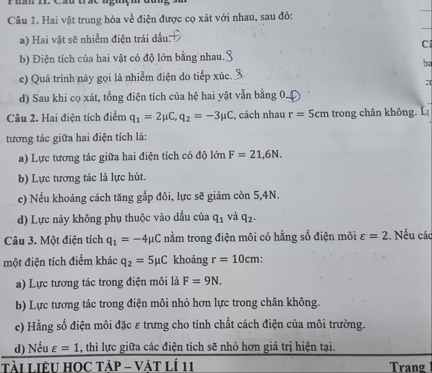 Hai vật trung hòa về điện được cọ xát với nhau, sau đó:
_
_
a) Hai vật sẽ nhiễm điện trái dấu:
C
b) Điện tích của hai vật có độ lớn bằng nhau.
ba
c) Quá trình này gọi là nhiễm điện do tiếp xúc.
d) Sau khi cọ xát, tổng điện tích của hệ hai yật vẫn bằng 0.
Câu 2. Hai điện tích điểm q_1=2mu C, q_2=-3mu C , cách nhau r=5cm trong chân không. Lự
tương tác giữa hai điện tích là:
a) Lực tương tác giữa hai điện tích có độ lớn F=21,6N.
b) Lực tương tác là lực hút.
c) Nếu khoảng cách tăng gấp đôi, lực sẽ giảm còn 5,4N.
d) Lực này không phụ thuộc vào dấu của q_1 và q_2. 
Câu 3. Một điện tích q_1=-4mu C nằm trong điện môi có hằng số điện môi varepsilon =2. Nếu các
một điện tích điểm khác q_2=5mu C khoảng r=10cm
a) Lực tương tác trong điện môi là F=9N.
b) Lực tương tác trong điện môi nhỏ hơn lực trong chân không.
c) Hằng số điện môi đặc ε trưng cho tính chất cách điện của môi trường.
d) Nếu varepsilon =1 , thì lực giữa các điện tích sẽ nhỏ hơn giá trị hiện tại.
TàI LIÊU HOC TẠP - VậT lÍ 11 Trang 1