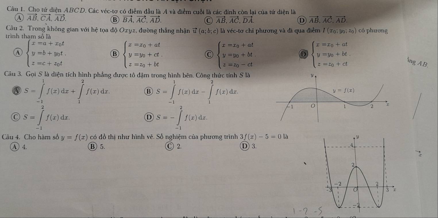 Cho tứ diện ABCD. Các véc-tơ có điểm đầu là A và điểm cuối là các đỉnh còn lại của tứ diện là
④ vector AB,vector CA,vector AD.
B vector BA,vector AC,vector AD.
C vector AB,vector AC,vector DA.
D vector AB,vector AC,vector AD.
Câu 2. Trong không gian với hệ tọa độ Oyz, đường thẳng nhận vector u(a;b;c) là véc-tơ chỉ phương và đi qua điểm I(x_0;y_0;z_0) có phương
trình tham số là
beginarrayl x=a+x_0t y=b+y_0t z=c+z_0tendarray.
B beginarrayl x=x_0+at y=y_0+ct. z=z_0+btendarray.
C beginarrayl x=x_0+at y=y_0+bt z=z_0-ctendarray.
D beginarrayl x=x_0+at y=y_0+bt z=z_0+ctendarray.
ing AB.
Câu 3. Gọi S là diện tích hình phẳng được tô đậm trong hình bên. Công thức tính S là
S=∈tlimits _(-1)^1f(x)dx+∈tlimits _1^2f(x)dx.
S=∈tlimits _(-1)^1f(x)dx-∈tlimits _1^2f(x)dx.
S=∈tlimits _(-1)^2f(x)dx.
D S=-∈tlimits _(-1)^2f(x)dx.
Câu 4. Cho hàm số y=f(x) có đồ thị như hình vẽ. Số nghiệm của phương trình 3f(x)-5=0 là
A) 4. Ⓑ 5. Ⓒ 2. D 3.