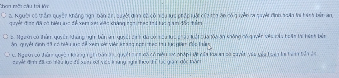 Chọn một câu trả lời:
a. Người có thẩm quyền kháng nghi bản án, quyết định đã có hiệu lực pháp luật của tòa án có quyền ra quyết định hoãn thi hành bản án,
quyết định đã có hiệu lực để xem xét việc kháng nghị theo thủ tục giám đốc thấm
b. Người có thẩm quyền kháng nghị bản án, quyết định đã có hiệu lực pháp luật của tòa án không có quyền yêu cầu hoãn thi hành bản
án, quyết định đã có hiệu lực đễ xem xét việc kháng nghi theo thủ tục giám đốc thẩm
c. Người có thẩm quyền kháng nghị bản án, quyết định đã có hiệu lực pháp luật của tòa án có quyền yêu cầu hoãn thi hành bản án,
quyết định đã có hiệu lực để xem xét việc kháng nghị theo thủ tục giám đốc thấm