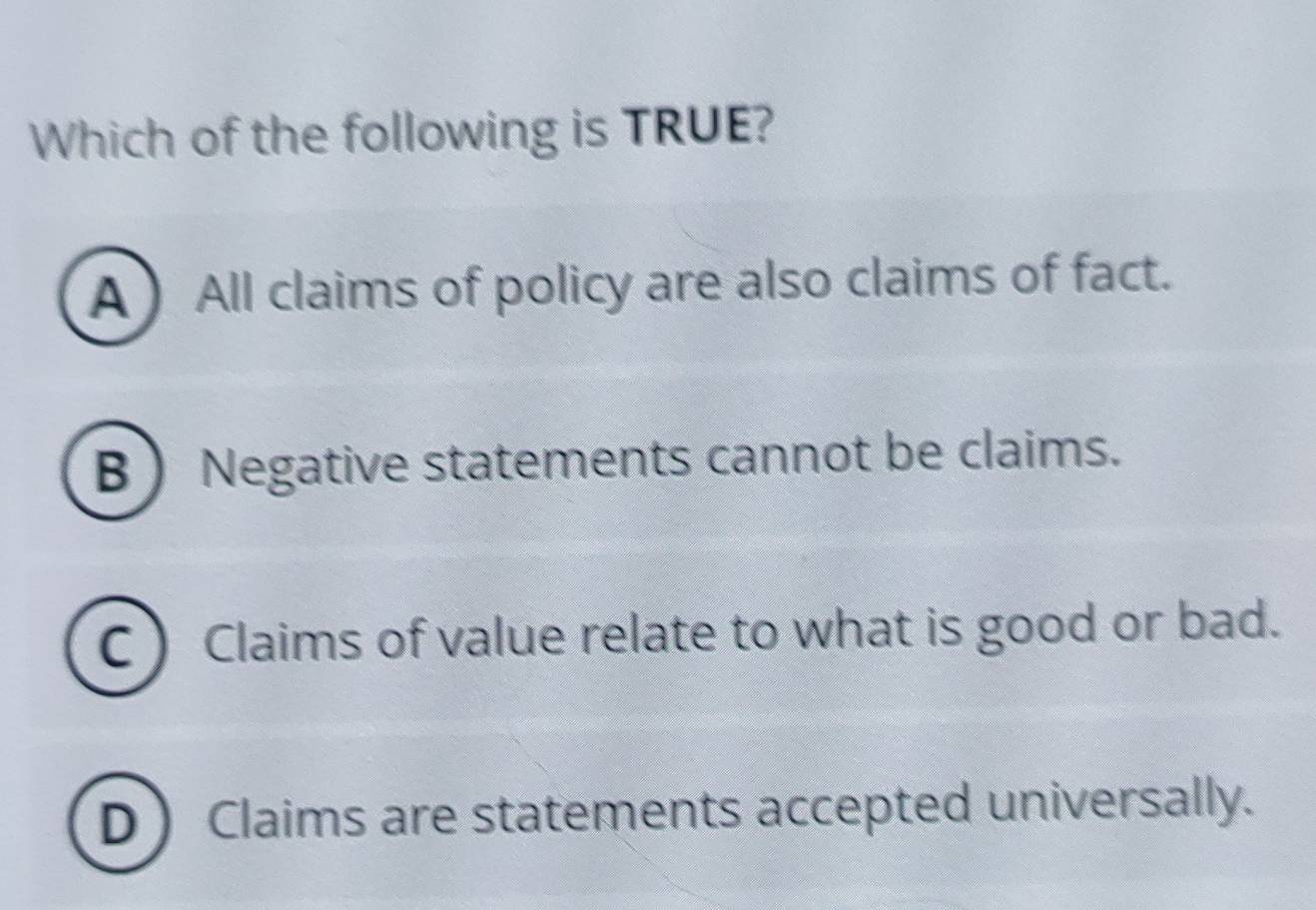 Which of the following is TRUE?
A  All claims of policy are also claims of fact.
B  Negative statements cannot be claims.
C ) Claims of value relate to what is good or bad.
D Claims are statements accepted universally.