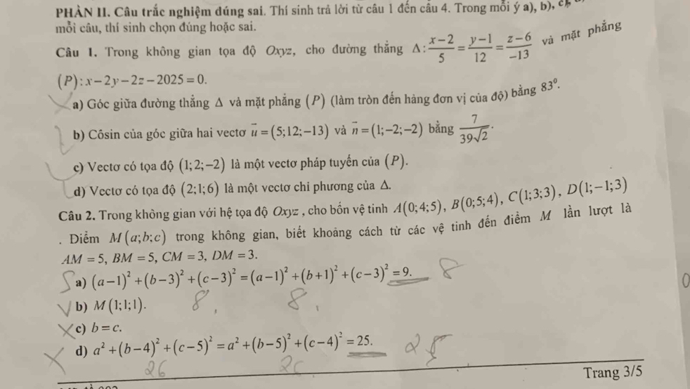 PHÀN II. Câu trắc nghiệm dúng sai. Thí sinh trả lời từ câu 1 đến cầu 4. Trong mỗi ý a), b), có 
mỗi câu, thí sinh chọn đúng hoặc sai.
Câu 1. Trong không gian tọa độ Oxyz, cho đường thắng Δ:  (x-2)/5 = (y-1)/12 = (z-6)/-13  và mặt phẳng
(P) :x-2y-2z-2025=0.
a) Góc giữa đường thẳng Δ và mặt phẳng (P) (làm tròn đến hàng đơn vị của độ) bằng 83°.
b) Côsin của góc giữa hai vectoơ vector u=(5;12;-13) và overline n=(1;-2;-2) bằng  7/39sqrt(2) ·
c) Vectơ có tọa độ (1;2;-2) là một vectơ pháp tuyến của (P).
d) Vectơ có tọa độ (2;1;6) là một vectơ chi phương của Δ.
Câu 2. Trong không gian với hệ tọa độ Oxyz , cho bốn vệ tinh A(0;4;5),B(0;5;4),C(1;3;3),D(1;-1;3)
Diểm M(a;b;c) trong không gian, biết khoảng cách từ các vệ tinh đến điểm M lần lượt là
AM=5,BM=5,CM=3,DM=3.
a) (a-1)^2+(b-3)^2+(c-3)^2=(a-1)^2+(b+1)^2+(c-3)^2=9.
b) M(1;1;1).
c) b=c.
d) a^2+(b-4)^2+(c-5)^2=a^2+(b-5)^2+(c-4)^2=25.
Trang 3/5