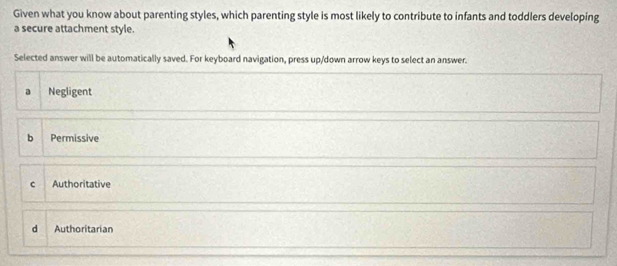 Given what you know about parenting styles, which parenting style is most likely to contribute to infants and toddlers developing
a secure attachment style.
Selected answer will be automatically saved. For keyboard navigation, press up/down arrow keys to select an answer.
a Negligent
b Permissive
C Authoritative
d Authoritarian