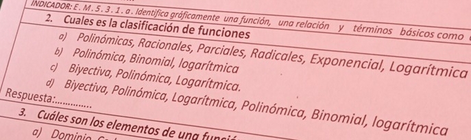 INDICADOR: E . M . 5 . 3 . 1 . a . Identifica gráficamente una función, una relación y términos básicos como a
2. Cuales es la clasificación de funciones
a) Polinómicas, Racionales, Parciales, Radicales, Exponencial, Logarítmica
b) Polinómica, Binomial, logarítmica
c) Biyectiva, Polinómica, Logarítmica.
Respuesta................
d) Biyectiva, Polinómica, Logarítmica, Polinómica, Binomial, logarítmica
3. Cuáles son los elementos de una fung
a) Dominio