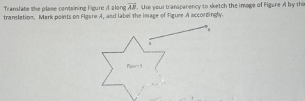 Translate the plane containing Figure A along vector AB. Use your transparency to sketch the image of Figure A by thi 
translation. Mark points on Figure A, and label the image of Figure A accordingly.