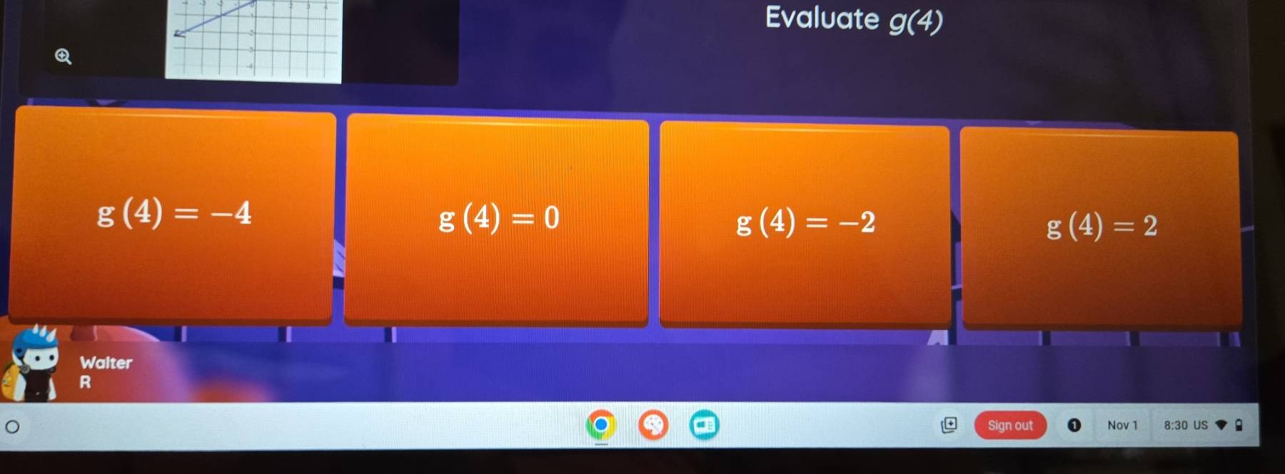 Evaluate g(4)
g(4)=-4
g(4)=0
g(4)=-2
g(4)=2
Walter
R
Sign out Nov 1 8:30 US