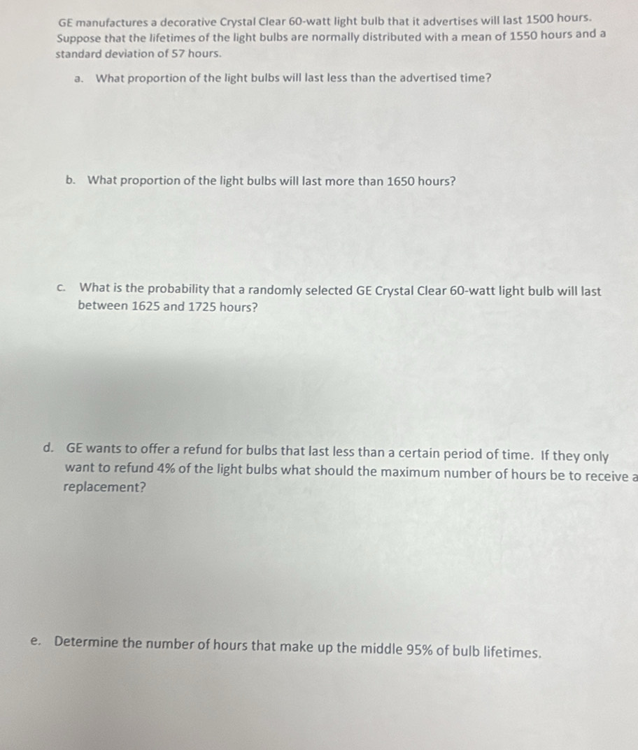 GE manufactures a decorative Crystal Clear 60-watt light bulb that it advertises will last 1500 hours. 
Suppose that the lifetimes of the light bulbs are normally distributed with a mean of 1550 hours and a 
standard deviation of 57 hours. 
a. What proportion of the light bulbs will last less than the advertised time? 
b. What proportion of the light bulbs will last more than 1650 hours? 
c. What is the probability that a randomly selected GE Crystal Clear 60-watt light bulb will last 
between 1625 and 1725 hours? 
d. GE wants to offer a refund for bulbs that last less than a certain period of time. If they only 
want to refund 4% of the light bulbs what should the maximum number of hours be to receive a 
replacement? 
e. Determine the number of hours that make up the middle 95% of bulb lifetimes.