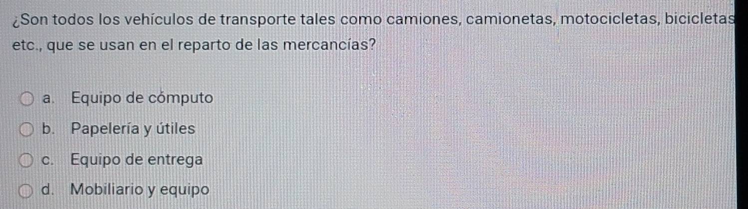 ¿Son todos los vehículos de transporte tales como camiones, camionetas, motocicletas, bicicletas
etc., que se usan en el reparto de las mercancías?
a. Equipo de cómputo
b. Papelería y útiles
c. Equipo de entrega
d. Mobiliario y equipo