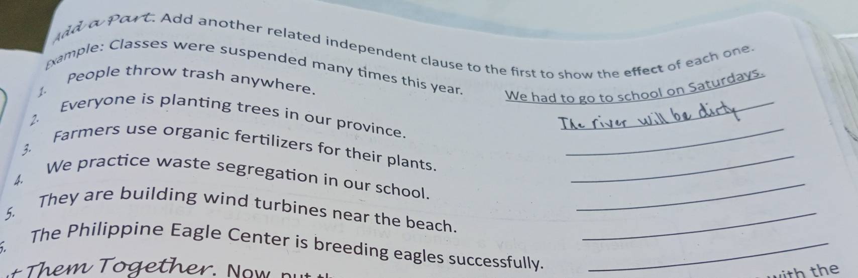 Port. Add another related independent clause to the first to show the effect of each one 
_ 
Example: Classes were suspended many times this year. We had to go to school on Saturdays. 
1. People throw trash anywhere. 
2. Everyone is planting trees in our province. 
3. Farmers use organic fertilizers for their plants.__ 
We practice waste segregation in our school._ 
A 
5. They are building wind turbines near the beach._ 
. The Philippine Eagle Center is breeding eagles successfully._ 
with the