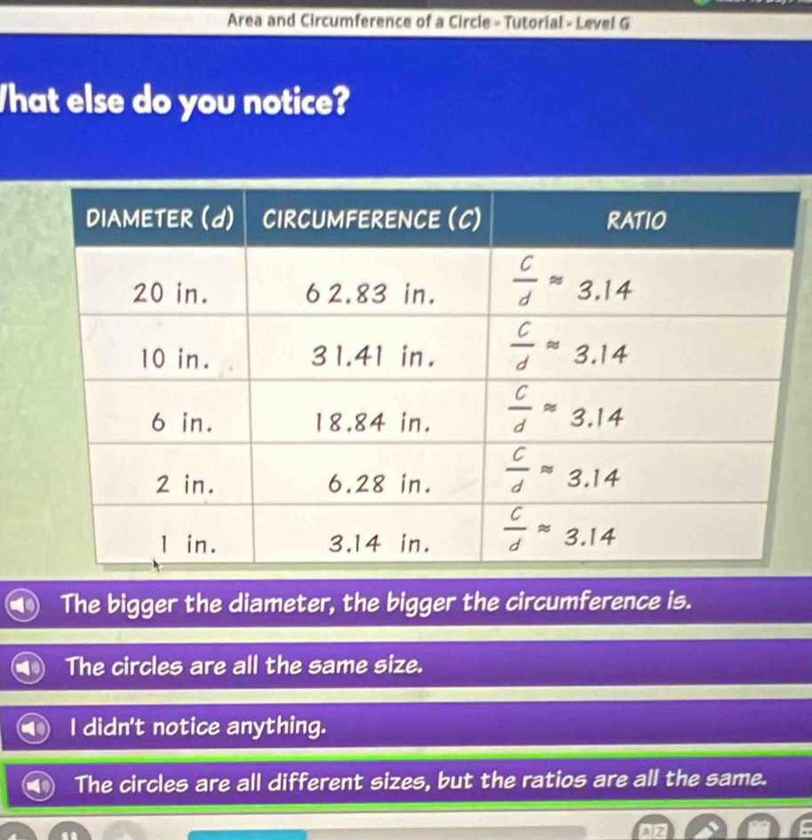 Area and Circumference of a Circle - Tutorial - Level G
What else do you notice?
The bigger the diameter, the bigger the circumference is.
The circles are all the same size.
I didn't notice anything.
The circles are all different sizes, but the ratios are all the same.
AIZ