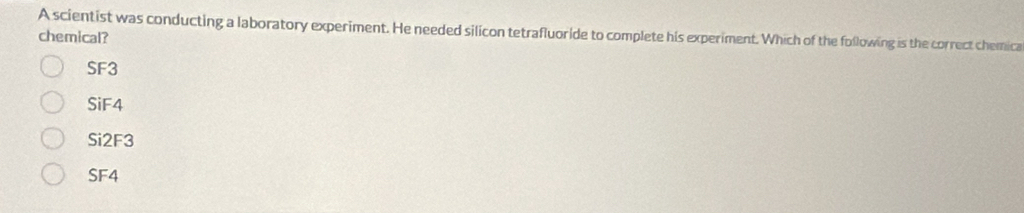 A scientist was conducting a laboratory experiment. He needed silicon tetrafluoride to complete his experiment. Which of the following is the correct chemica
chemical?
SF3
SiF4
Si2F3
SF4