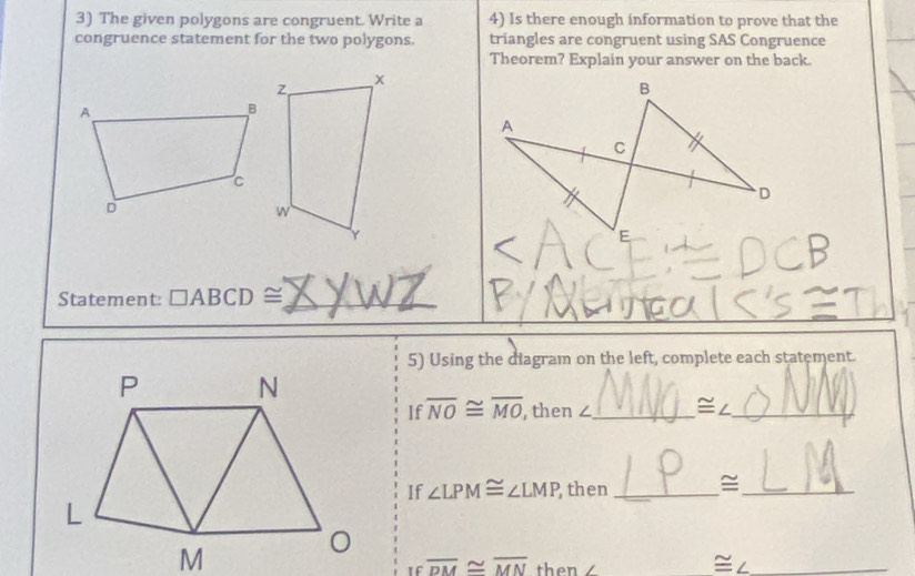 The given polygons are congruent. Write a 4) Is there enough information to prove that the 
congruence statement for the two polygons. triangles are congruent using SAS Congruence 
Theorem? Explain your answer on the back. 
Statement: □ ABCD≌ _ 
5) Using the diagram on the left, complete each statement. 
If overline NO≌ overline MO , then ∠_  ≌ ∠ _ 
If ∠ LPM≌ ∠ LMP then _≌_ 
= 
If overline DM≌ overline MN then a_