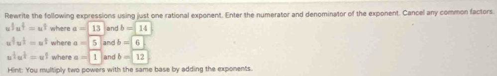 Rewrite the following expressions using just one rational exponent. Enter the numerator and denominator of the exponent. Cancel any common factors.
u^(frac 1)2u^(frac 2)3=u^(frac n)3 where a=13 and b=14
u^(frac 4)5u^(frac 1)2=u^(frac n)2 where a=5 and b=6
u^(frac 1)4u^(frac 1)4=u^(frac a)b where a=1 and b=12
Hint: You multiply two powers with the same base by adding the exponents.