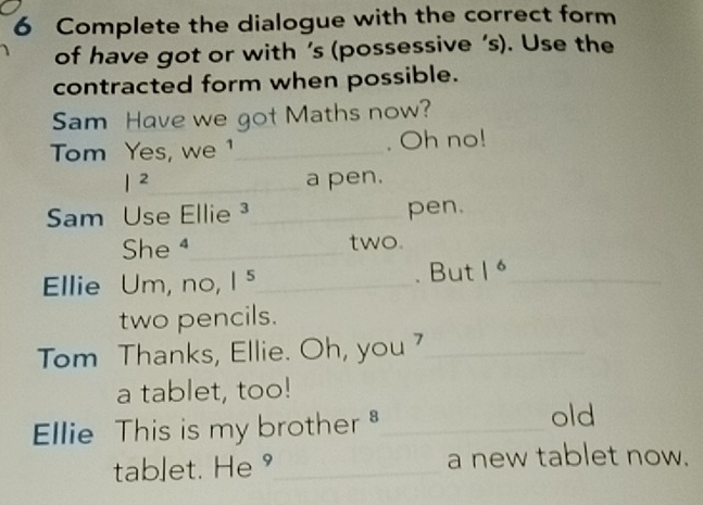 Complete the dialogue with the correct form 
of have got or with ’s (possessive ’s). Use the 
contracted form when possible. 
Sam Have we got Maths now? 
Tom Yes, we ¹_ . Oh no! 
|^2 _ a pen. 
Sam Use Ellie _pen. 
She ⁴_ two. 
Ellie Um, no, |^5 _ 
. But 1 _ 
two pencils. 
Tom Thanks, Ellie. Oh, you ?_ 
a tablet, too! 
Ellie This is my brother _ 
old 
tablet. He °_ a new tablet now.