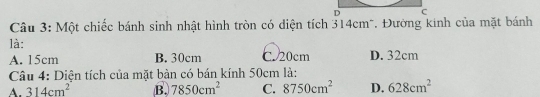 Một chiếc bánh sinh nhật hình tròn có diện tích 314cm *. Đường kinh của mặt bánh
là:
A. 15cm B. 30cm C. 20cm D. 32cm
Câu 4: Diện tích của mặt bàn có bán kính 50cm là:
A. 314cm^2 B. 7850cm^2 C. 8750cm^2 D. 628cm^2