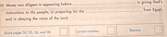 (8) Moses was diligent in appearing before _, in giving God's 
instructions to His people, in preparing for the_ 
from Egypt, 
and in obeying the voice of the Lord. 
Score pages 34, 35, 36, and 38. Correct mistakes. 
Rescore.