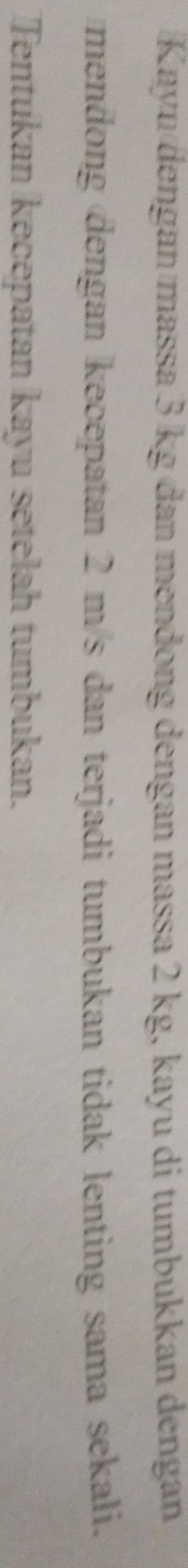 Kayu dengan massa 3 kg đan mendong dengan massa 2 kg, kayu di tumbukkan dengan 
mendong dengan kecepatan 2 m/s dan terjadi tumbukan tidak lenting sama sekali. 
Tentukan kecepatan kayu setelah tumbukan.