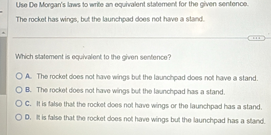 Use De Morgan's laws to write an equivalent statement for the given sentence.
The rocket has wings, but the launchpad does not have a stand.
Which statement is equivalent to the given sentence?
A. The rocket does not have wings but the launchpad does not have a stand.
B. The rocket does not have wings but the launchpad has a stand.
C. It is false that the rocket does not have wings or the launchpad has a stand.
D. It is false that the rocket does not have wings but the launchpad has a stand.