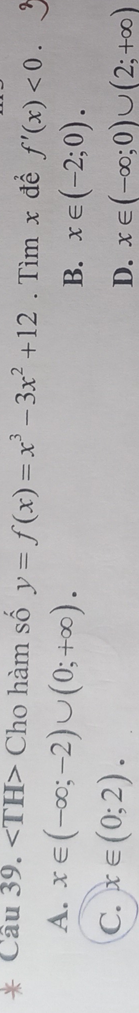 angle TH> Cho hàm số y=f(x)=x^3-3x^2+12. Tìm x để f'(x)<0</tex>. 9
A. x∈ (-∈fty ;-2)∪ (0;+∈fty ).
B. x∈ (-2;0).
C. x∈ (0;2).
D. x∈ (-∈fty ;0)∪ (2;+∈fty )