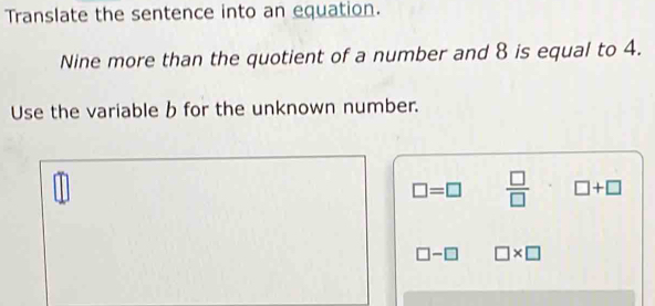 Translate the sentence into an equation. 
Nine more than the quotient of a number and 8 is equal to 4. 
Use the variable b for the unknown number.
□ =□  □ /□   □ +□
□ -□ □ * □