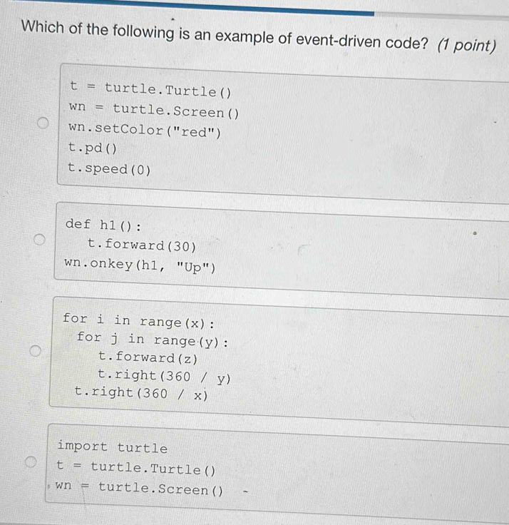 Which of the following is an example of event-driven code? (1 point)
t= turtle.Turtle()
Wn= turtle.Screen()
wn.setColor("red")
t.pd()
t.speed(0)
def h1():
t.forward(30)
wn.onkey(h1, "Up")
for i in range(x):
for j in range(y):
t.forward(z)
t.right(360 / y)
t.right(360 / x)
import turtle
t= turtle.Turtle()
Wn= turtle.Screen() -