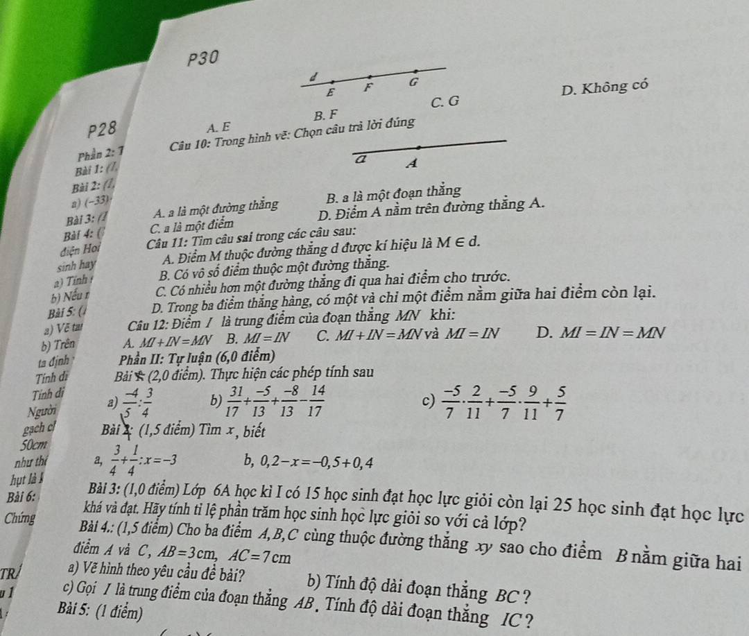 P30
d
E F G
C. G D. Không có
B. F
P28 A. E
Phần 2:7 Câu 10: Trong hình vẽ: Chọn câu trà lời đúng
Bài 1: (7,
a A
Bài 2: (7,
a) (−33)
Bài 3: (1 A. a là một đường thắng B. a là một đoạn thắng
Bài 4: ( C. a là một điểm D. Điểm Á nằm trên đường thắng A.
điện Hoi  Câu 11: Tìm câu sai trong các câu sau:
sinh hay A. Điểm M thuộc đường thắng d được kí hiệu là M∈ d.
a) Tỉnh B. Có vô số điểm thuộc một đường thắng.
b) Nếu r C. Có nhiều hơn một đường thắng đi qua hai điểm cho trước.
Bài 5: ( D. Trong ba điểm thẳng hàng, có một và chỉ một điểm nằm giữa hai điểm còn lại.
2) Về tai  Câu 12: Điểm / là trung điểm của đoạn thắng MN khi:
b) Trên A MI+IN=MN B. MI=IN C. MI+IN=MN và MI=IN D. MI=IN=MN
ta định  Phần II: Tự luận (6,0 điểm)
Tính dì Bải  (2,0 điểm). Thực hiện các phép tính sau
Tính di
c)
Người a)  (-4)/5 : 3/4  b)  31/17 + (-5)/13 + (-8)/13 - 14/17   (-5)/7 ·  2/11 + (-5)/7 ·  9/11 + 5/7 
gạch c  Bài 2 (1,5 điểm) Tìm x, biết
50cm
như thí a, b, 0,2-x=-0,5+0,4
hụt là l  3/4 + 1/4 :x=-3
Bài 3: (1,0 điểm) Lớp 6A học kì I có 15 học sinh đạt học lực giỏi còn lại 25 học sinh đạt học lực
Bài 6: khá và đạt. Hãy tính tỉ lệ phần trăm học sinh học lực giỏi so với cả lớp?
Chứng
Bài 4.: (1,5 điểm) Cho ba điểm A,B,C cùng thuộc đường thắng xy sao cho điểm Bnằm giữa hai
điểm A và C, AB=3cm,AC=7cm
TRÍ a) Vẽ hình theo yêu cầu đề bải? b) Tính độ dài đoạn thắng BC?
u 1 c) Gọi / là trung điểm của đoạn thẳng AB . Tính độ dài đoạn thắng IC ?
Bài 5: (1 điểm)