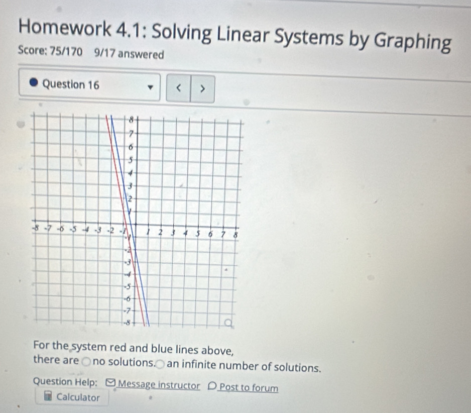 Homework 4.1: Solving Linear Systems by Graphing 
Score: 75/170 9/17 answered 
Question 16 < > 
For the system red and blue lines above, 
there are ○no solutions.○ an infinite number of solutions. 
Question Help: [ Message instructor D Post to forum 
Calculator