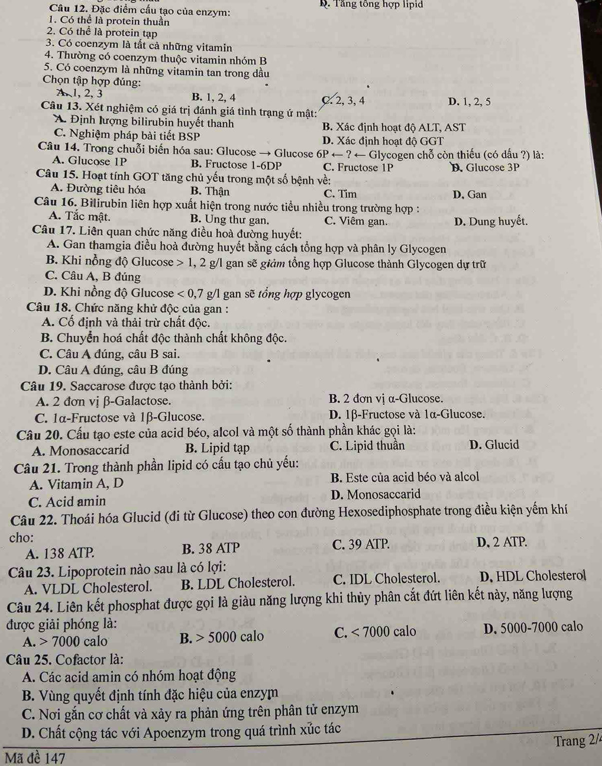 Tăng tông hợp lipid
Câu 12. Đặc điểm cấu tạo của enzym:
1. Có thể là protein thuần
2. Có thể là protein tạp
3. Có coenzym là tất cả những vitamin
4. Thường có coenzym thuộc vitamin nhóm B
5. Có coenzym là những vitamin tan trong dầu
Chọn tập hợp đúng:
A, 1, 2, 3 B. 1, 2, 4 C. 2, 3, 4 D. 1, 2, 5
Câu 13. Xét nghiệm có giá trị đánh giá tình trạng ứ mật:
A. Định lượng bilirubin huyết thanh B. Xác định hoạt độ ALT, AST
C. Nghiệm pháp bài tiết BSP D. Xác định hoạt độ GGT
Câu 14. Trong chuỗi biến hóa sau: Glucose → Glucose *  6P ← ? ← Glycogen chỗ còn thiếu (có dấu ?) là:
A. Glucose 1P B. Fructose 1-6DP C. Fructose 1P D. Glucose 3P
Câu 15. Hoạt tính GOT tăng chủ yếu trong một số bệnh về:
A. Đường tiêu hóa B. Thận C. Tim D, Gan
Câu 16. Bilirubin liên hợp xuất hiện trong nước tiểu nhiều trong trường hợp :
A. Tắc mật. B. Ung thư gan. C. Viêm gan. D. Dung huyết.
Câu 17. Liên quan chức năng điều hoà đường huyết:
A. Gan thamgia điều hoà đường huyết bằng cách tổng hợp và phân ly Glycogen
B. Khi nồng độ Glucose 1 , 2 g/l gan sẽ giảm tổng hợp Glucose thành Glycogen dự trữ
C. Câu A, B đúng
D. Khi nồng độ Glucose <0,7 g/l gan sẽ tổng hợp glycogen
Câu 18. Chức năng khử độc của gan :
A. Cố định và thải trừ chất độc.
B. Chuyển hoá chất độc thành chất không độc.
C. Câu A đúng, câu B sai.
D. Câu A đúng, câu B đúng
Câu 19. Saccarose được tạo thành bởi:
A. 2 đơn vị β-Galactose. B. 2 đơn vị α-Glucose.
C. 1α-Fructose và 1β-Glucose. D. 1β-Fructose và 1α-Glucose.
Câu 20. Cấu tạo este của acid béo, alcol và một số thành phần khác gọi là:
A. Monosaccarid B. Lipid tạp C. Lipid thuần D. Glucid
Câu 21. Trong thành phần lipid có cấu tạo chủ yếu:
A. Vitamin A, D B. Este của acid béo và alcol
C. Acid amin D. Monosaccarid
Câu 22. Thoái hóa Glucid (đi từ Glucose) theo con đường Hexosediphosphate trong điều kiện yếm khí
cho:
A. 138 ATP. B. 38 ATP C. 39 ATP.
D. 2 ATP.
Câu 23. Lipoprotein nào sau là có lợi:
A. VLDL Cholesterol. B. LDL Cholesterol. C. IDL Cholesterol. D. HDL Cholesterol
Câu 24. Liên kết phosphat được gọi là giàu năng lượng khi thủy phân cắt đứt liên kết này, năng lượng
được giải phóng là:
A. 7000 calo D. 5000-7000 calo
B. 5000calo
C. <7000</tex> calo
Câu 25. Cofactor là:
A. Các acid amin có nhóm hoạt động
B. Vùng quyết định tính đặc hiệu của enzym
C. Nơi gắn cơ chất và xảy ra phản ứng trên phân tử enzym
D. Chất cộng tác với Apoenzym trong quá trình xúc tác
Trang 2/4
Mã đề 147