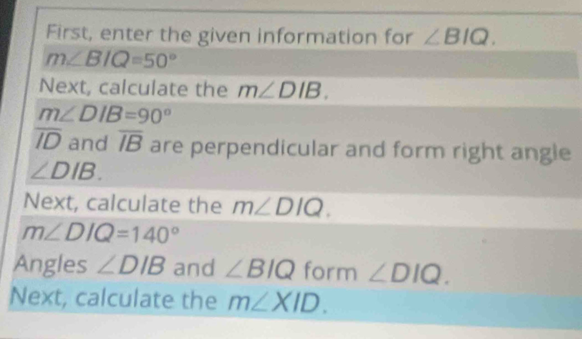 First, enter the given information for ∠ BIQ.
m∠ BIQ=50°
Next, calculate the m∠ DIB.
m∠ DIB=90°
overline ID and overline IB are perpendicular and form right angle
∠ DIB. 
Next, calculate the m∠ DIQ.
m∠ DIQ=140°
Angles ∠ DIB and ∠ BIQ form ∠ DIQ. 
Next, calculate the m∠ XID.