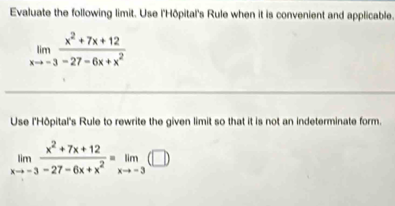 Evaluate the following limit. Use l'Hôpital's Rule when it is convenient and applicable.
limlimits _xto -3 (x^2+7x+12)/-27-6x+x^2 
Use l'Hôpital's Rule to rewrite the given limit so that it is not an indeterminate form.
limlimits _xto -3 (x^2+7x+12)/-27-6x+x^2 equiv limlimits _xto -3(□ )