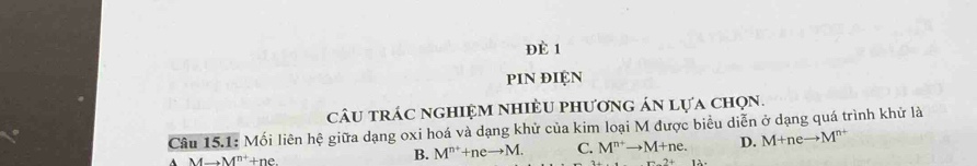 ĐÈ 1
piN điệN
câu trác nghiệm nhiềU phương án lựa chọn.
Câu 15.1: Mối liên hệ giữa dạng oxi hoá và dạng khử của kim loại M được biểu diễn ở dạng quá trình khử là
Ato M^(n+)+ne.
B. M^(n+)+neto M. C. M^(n+)to M+ne. D. M+neto M^(n+)