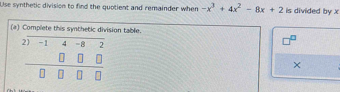 Use synthetic division to find the quotient and remainder when -x^3+4x^2-8x+2 is divided by x
(a) Complete this synthetic division table.
beginarrayr 2)-14-82 □ □ □  hline □ □ □ □ endarray
□^(□)
×
