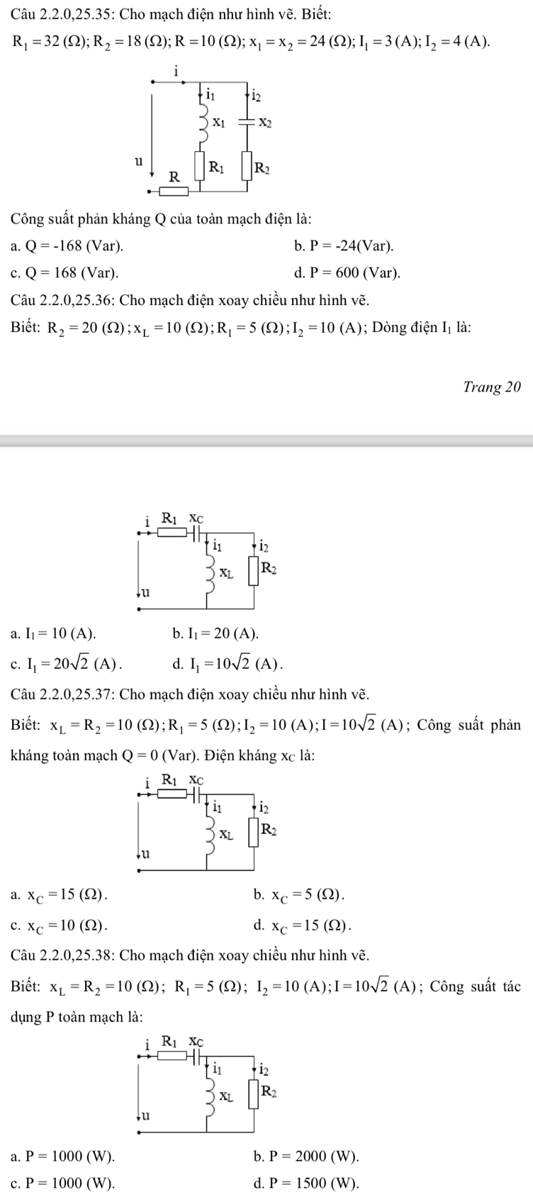 Câu 2.2.0.25.35: Cho mach điên như hình vẽ. Biết:
R_1=32(Omega );R_2=18(Omega );R=10(Omega );x_1=x_2=24(Omega );I_1=3(A);I_2=4(A).
Công suất phản kháng Q của toàn mạch điện là:
a. Q=-168(Var). b. P=-24(Var).
c. Q=168(Var). d. P=600(Var).
Câu 2.2.0,25.36: Cho mạch điện xoay chiều như hình vẽ.
Biết: R_2=20(Omega );x_L=10(Omega );R_1=5(Omega );I_2=10(A); Dòng điện Iị là:
Trang 20
《 I_1=10(A).
b. I_1=20(A).
c. I_1=20sqrt(2)(A). d. I_1=10sqrt(2)(A).
Câu 2.2.0,25.37: Cho mạch điện xoay chiều như hình vẽ.
Biết: x_L=R_2=10(Omega );R_1=5(Omega );I_2=10(A);I=10sqrt(2)(A); Công suất phản
kháng toàn mạch Q=0(Var). Điện kháng xc là:
a. x_C=15(Omega ). b. x_C=5(Omega ).
c. x_C=10(Omega ). d. x_C=15(Omega ).
Câu 2.2.0,25.38: Cho mạch điện xoay chiều như hình vẽ.
Biết: x_L=R_2=10(Omega );R_1=5(Omega );I_2=10(A);I=10sqrt(2)(A); Công suất tác
dụng P toàn mạch là:
a. P=1000(W). b. P=2000(W).
c. P=1000(W). d. P=1500(W).