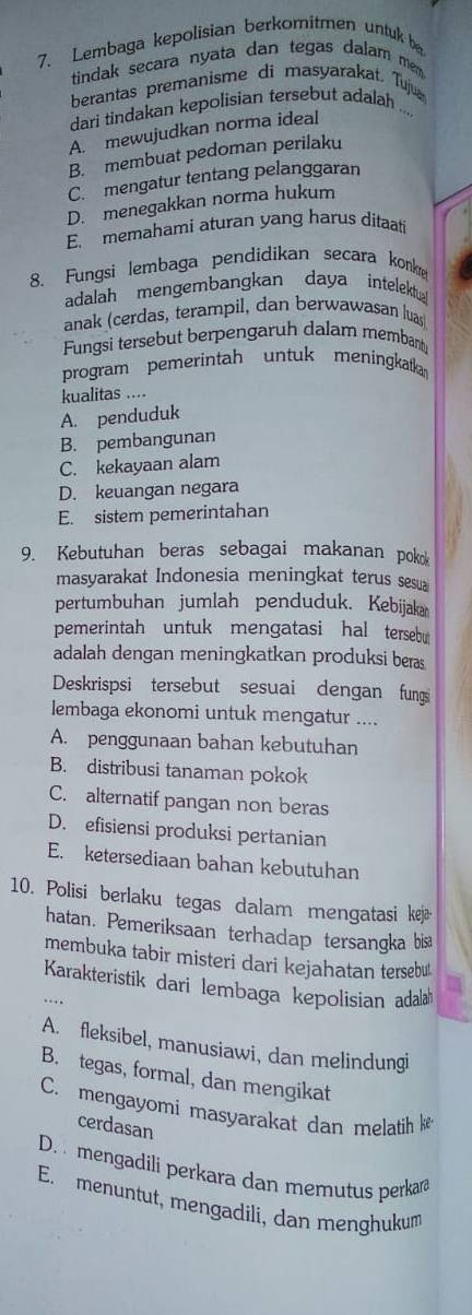 Lembaga kepolisian berkomitmen untuk 
tindak secara nyata dan tegas dalarn mem 
berantas premanisme di masyarakat. Tuju
dari tindakan kepolisian tersebut adalah ...
A. mewujudkan norma ideal
B. membuat pedoman perilaku
C. mengatur tentang pelanggaran
D. menegakkan norma hukum
E. memahami aturan yang harus ditaati
8. Fungsi lembaga pendidikan secara konke
adalah mengembangkan daya intelektu
anak (cerdas, terampil, dan berwawasan luas)
Fungsi tersebut berpengaruh dalam membant
program pemerintah untuk meningkatka
kualitas ....
A. penduduk
B. pembangunan
C. kekayaan alam
D. keuangan negara
E. sistem pemerintahan
9. Kebutuhan beras sebagai makanan pok
masyarakat Indonesia meningkat terus sesua
pertumbuhan jumlah penduduk. Kebijaka
pemerintah untuk mengatasi hal tersebu
adalah dengan meningkatkan produksi bers
Deskrispsi tersebut sesuai dengan fungs
lembaga ekonomi untuk mengatur ....
A. penggunaan bahan kebutuhan
B. distribusi tanaman pokok
C. alternatif pangan non beras
D. efisiensi produksi pertanian
E. ketersediaan bahan kebutuhan
10. Polisi berlaku tegas dalam mengatasi kejæ
hatan. Pemeriksaan terhadap tersangka bisa
membuka tabir misteri dari kejahatan tersebu!
Karakteristik dari lembaga kepolisian adal
A. fleksibel, manusiawi, dan melindungi
B. tegas, formal, dan mengikat
C. mengayomi masyarakat dan melatih 
cerdasan
D.   mengadili perkara dan memutus perkan
E. menuntut, mengadili, dan menghukum