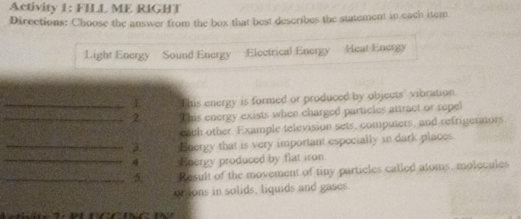 Activity 1: FILL ME RIGHT 
Directions: Choose the answer from the box that best describes the statement in each item 
Light Energy Sound Energy Electrical Energy Heat Energy 
_This energy is formed or produced by objects' vibration. 
_2 This energy exists when charged particles attract or repel 
cach other. Example television sets, computers, and refrigerators. 
_3 Bnergy that is very important especially in dark places. 
_4 Energy produced by flat iron. 
_5. Result of the movement of tiny particles called atoms, molecules 
brtons in solids, liquids and gases.