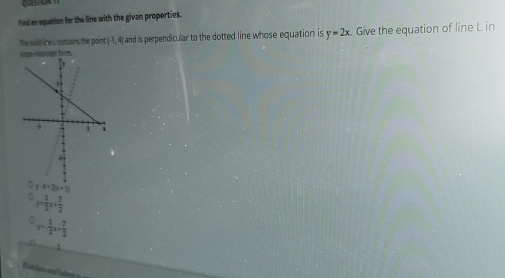 Find an equation for the line with the givan properties.
The sold line L contains the point (-1,4) and is perpendicular to the dotted line whose equation is y=2x. 
slope-intencepe form. Give the equation of line L in
y-4-2(x+1)
y= 1/2 x+ 7/2 
y= 1/2 x+ 7/2 
1
Cuk Sane and Suber