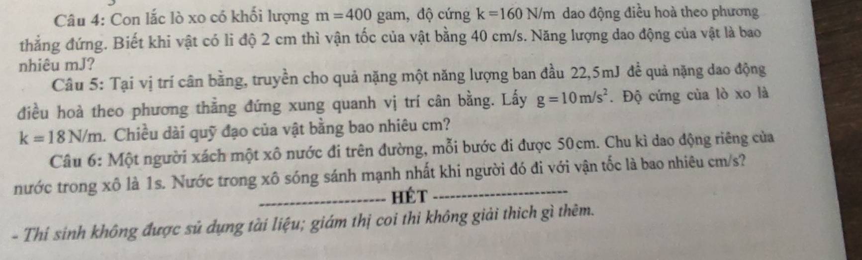 Con lắc lò xo có khối lượng m=400gar m, độ cứng k=160N/m dao động điều hoà theo phương 
thẳng đứng. Biết khi vật có li độ 2 cm thì vận tốc của vật bằng 40 cm/s. Năng lượng dao động của vật là bao 
nhiêu mJ? 
Câu 5: Tại vị trí cân bằng, truyền cho quả nặng một năng lượng ban đầu 22, 5mJ để quả nặng dao động 
điều hoà theo phương thẳng đứng xung quanh vị trí cân bằng. Lấy g=10m/s^2. Độ cứng của lò xo là
k=18N/m. Chiều dài quỹ đạo của vật bằng bao nhiêu cm? 
Câu 6: Một người xách một xô nước đi trên đường, mỗi bước đi được 50cm. Chu kì dao động riêng của 
nước trong xô là 1s. Nước trong xô sóng sánh mạnh nhất khi người đó đi với vận tốc là bao nhiêu cm/s? 
_Hét 
- Thí sinh không được sủ dụng tài liệu; giám thị coi thi không giải thich gì thêm.